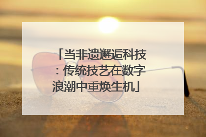 当非遗邂逅科技：传统技艺在数字浪潮中重焕生机
