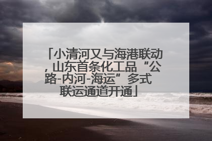 小清河又与海港联动，山东首条化工品“公路-内河-海运”多式联运通道开通