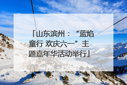 山东滨州：“蓝焰童行 欢庆六一”主题嘉年华活动举行