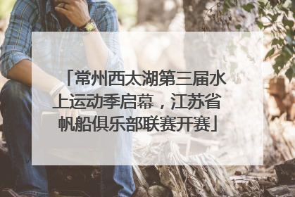 常州西太湖第三届水上运动季启幕，江苏省帆船俱乐部联赛开赛