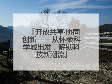 开放共享·协同创新——从怀柔科学城出发，解锁科技新潮流