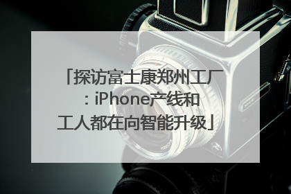 探访富士康郑州工厂：iPhone产线和工人都在向智能升级