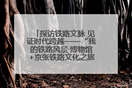 探访铁路文脉 见证时代跨越——“我的铁路风景·博物馆+京张铁路文化之旅”活动在京启动