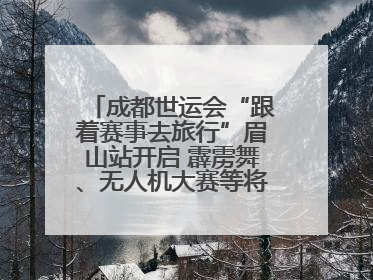成都世运会“跟着赛事去旅行”眉山站开启 霹雳舞、无人机大赛等将一一登场