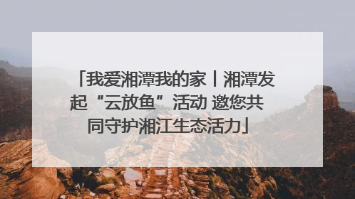 我爱湘潭我的家丨湘潭发起“云放鱼”活动 邀您共同守护湘江生态活力