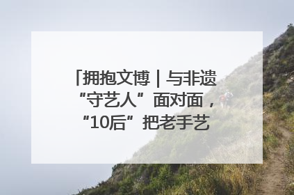 拥抱文博｜与非遗“守艺人”面对面，“10后”把老手艺玩出“潮”花样