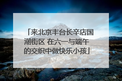 来北京丰台长辛店国潮街区 在六一与端午的交织中做快乐小孩