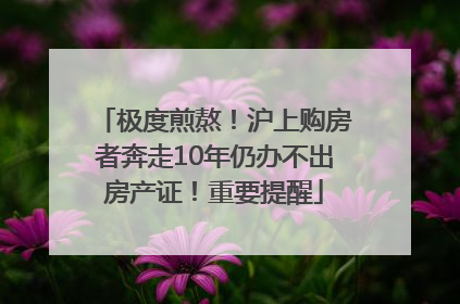 极度煎熬！沪上购房者奔走10年仍办不出房产证！重要提醒