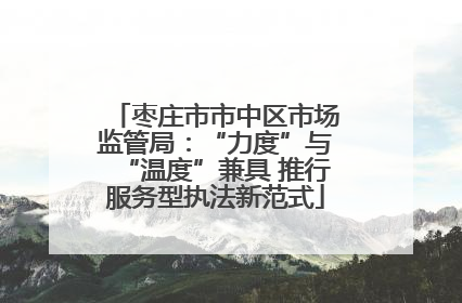 枣庄市市中区市场监管局：“力度”与“温度”兼具 推行服务型执法新范式