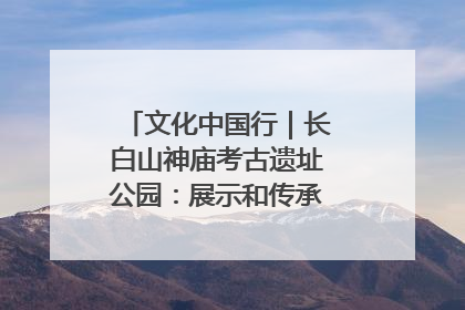 文化中国行｜长白山神庙考古遗址公园：展示和传承多民族文化交融