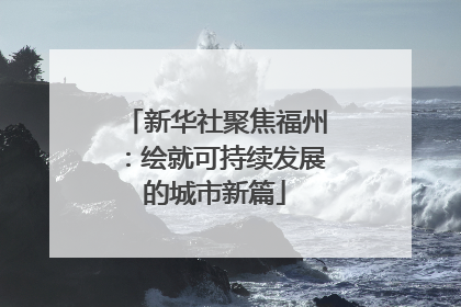 新华社聚焦福州：绘就可持续发展的城市新篇