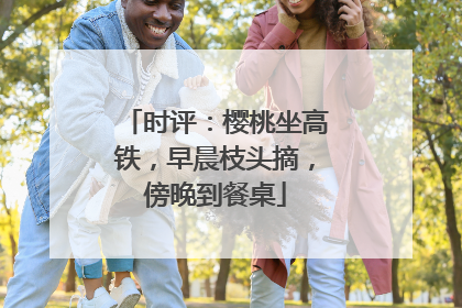 时评：樱桃坐高铁，早晨枝头摘，傍晚到餐桌
