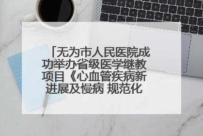 无为市人民医院成功举办省级医学继教项目《心血管疾病新进展及慢病 规范化诊疗》培训班