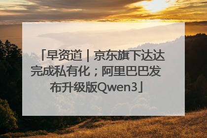 早资道｜京东旗下达达完成私有化；阿里巴巴发布升级版Qwen3