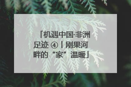 机遇中国·非洲足迹 ④丨刚果河畔的“家”温暖