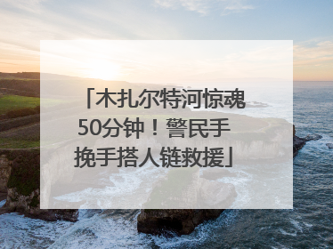 木扎尔特河惊魂50分钟！警民手挽手搭人链救援