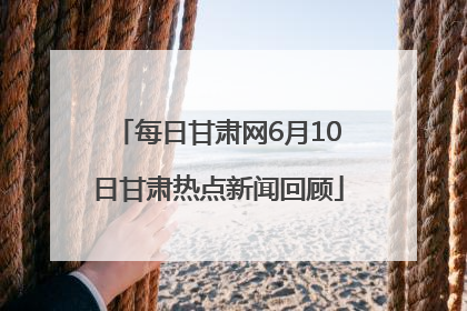 每日甘肃网6月10日甘肃热点新闻回顾
