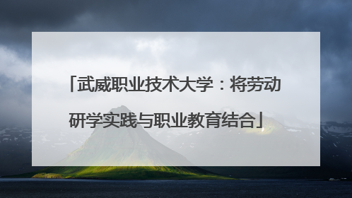 武威职业技术大学：将劳动研学实践与职业教育结合