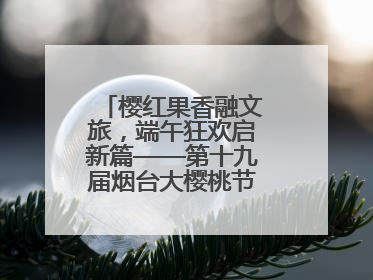 樱红果香融文旅，端午狂欢启新篇——第十九届烟台大樱桃节盛大开幕！