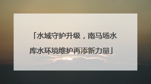 水域守护升级，南马场水库水环境维护再添新力量