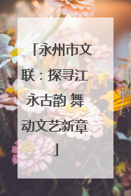 永州市文联：探寻江永古韵 舞动文艺新章