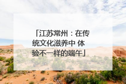 江苏常州：在传统文化滋养中 体验不一样的端午