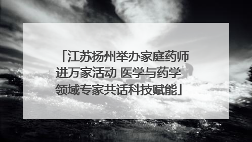 江苏扬州举办家庭药师进万家活动 医学与药学领域专家共话科技赋能