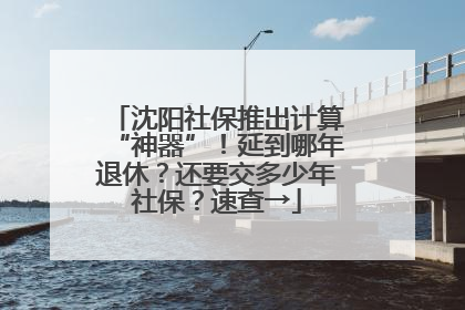 沈阳社保推出计算“神器”！延到哪年退休？还要交多少年社保？速查→