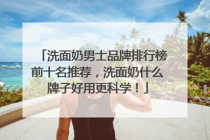 洗面奶男士品牌排行榜前十名推荐，洗面奶什么牌子好用更科学！