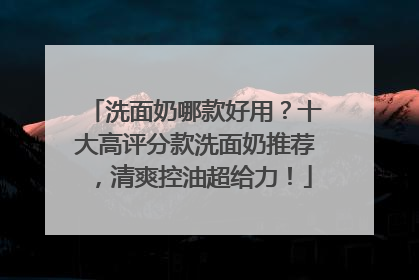 洗面奶哪款好用？十大高评分款洗面奶推荐，清爽控油超给力！