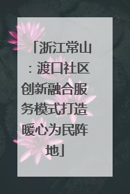 浙江常山：渡口社区创新融合服务模式打造暖心为民阵地