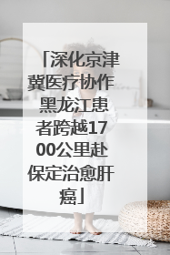 深化京津冀医疗协作 黑龙江患者跨越1700公里赴保定治愈肝癌
