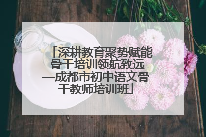深耕教育聚势赋能 骨干培训领航致远—成都市初中语文骨干教师培训班