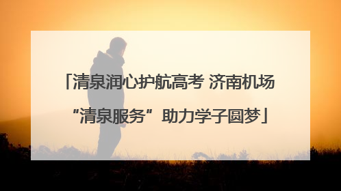清泉润心护航高考 济南机场“清泉服务”助力学子圆梦