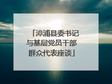 漳浦县委书记与基层党员干部群众代表座谈