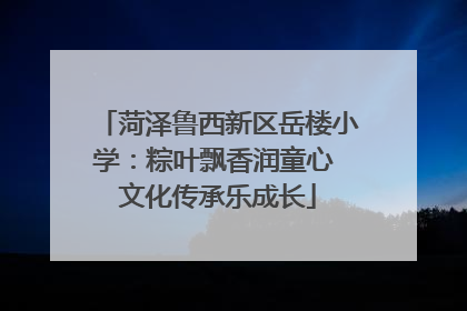 菏泽鲁西新区岳楼小学：粽叶飘香润童心 文化传承乐成长