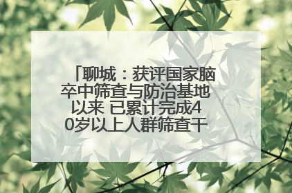 聊城：获评国家脑卒中筛查与防治基地以来 已累计完成40岁以上人群筛查干预40余万人次
