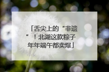 舌尖上的“非遗”！北湖这款粽子年年端午都卖爆