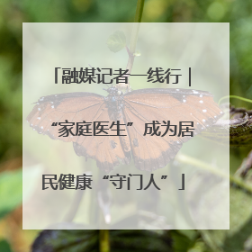 融媒记者一线行｜“家庭医生”成为居民健康“守门人”