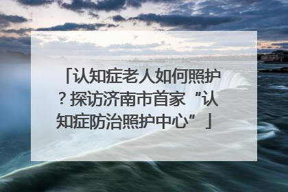 认知症老人如何照护？探访济南市首家“认知症防治照护中心”