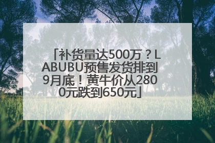 补货量达500万？LABUBU预售发货排到9月底！黄牛价从2800元跌到650元