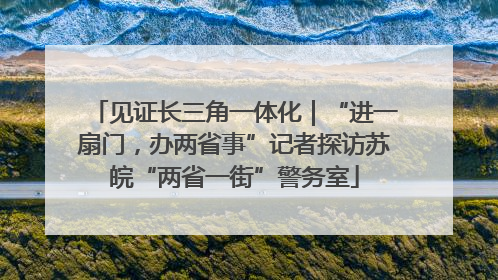 见证长三角一体化｜“进一扇门，办两省事”记者探访苏皖“两省一街”警务室