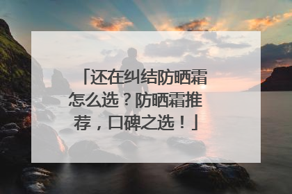 还在纠结防晒霜怎么选？防晒霜推荐，口碑之选！