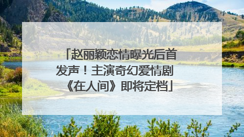 赵丽颖恋情曝光后首发声！主演奇幻爱情剧《在人间》即将定档