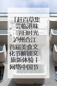 赶百草集、尝临港味、寻旧时光 泸州合江首届美食文化节解锁文旅新体验丨网络中国节·端午