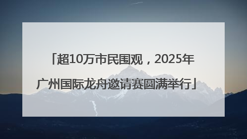 超10万市民围观，2025年广州国际龙舟邀请赛圆满举行