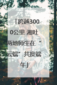 跨越3000公里 湘吐两地师生在“云端”共度端午