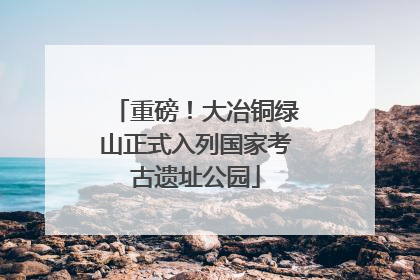 重磅！大冶铜绿山正式入列国家考古遗址公园