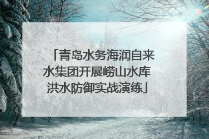 青岛水务海润自来水集团开展崂山水库洪水防御实战演练