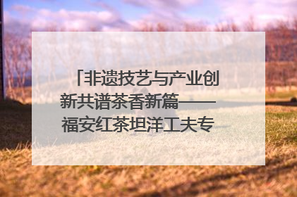 非遗技艺与产业创新共谱茶香新篇——福安红茶坦洋工夫专场推介会在京举办